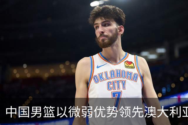 中国男篮以微弱优势领先澳大利亚，球员表现各有千秋